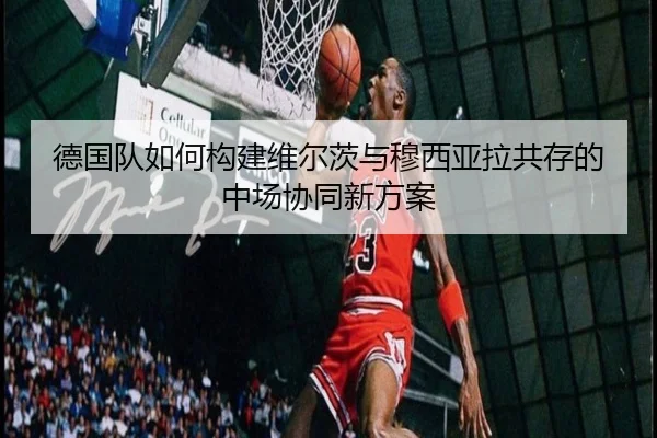 德国队如何构建维尔茨与穆西亚拉共存的中场协同新方案 | kaiyun