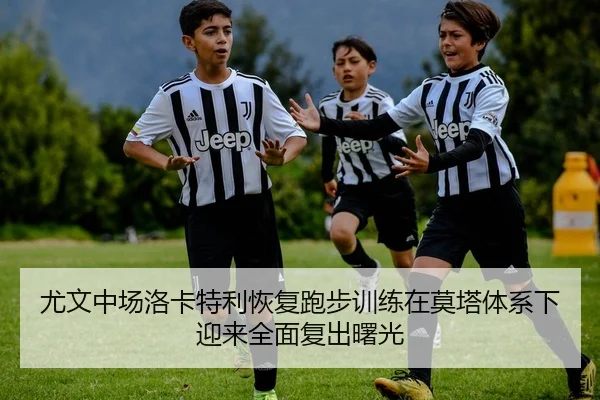 尤文中场洛卡特利恢复跑步训练在莫塔体系下迎来全面复出曙光